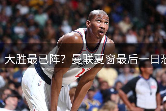 大胜最已阵？曼联夏窗最后一日恐不买不卖，拉爵没钱只想伺机捡漏