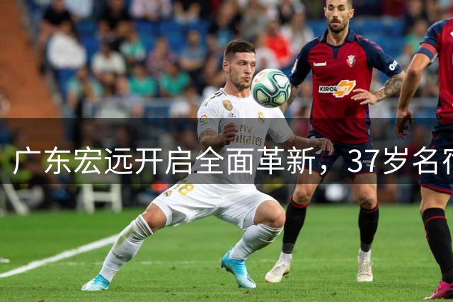 广东宏远开启全面革新，37岁名宿陈江华或掌舵