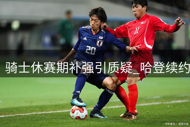 骑士休赛期补强引质疑 哈登续约与新援能否助队争冠？